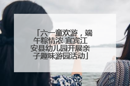 六一童欢游，端午粽情浓 宜宾江安县幼儿园开展亲子趣味游园活动