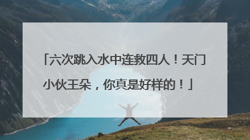 六次跳入水中连救四人！天门小伙王朵，你真是好样的！