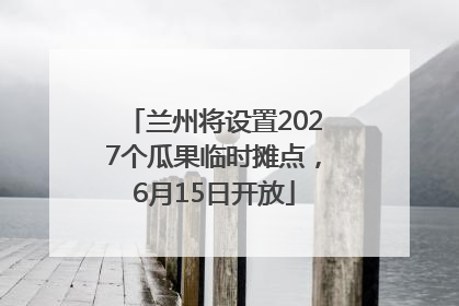 兰州将设置2027个瓜果临时摊点，6月15日开放