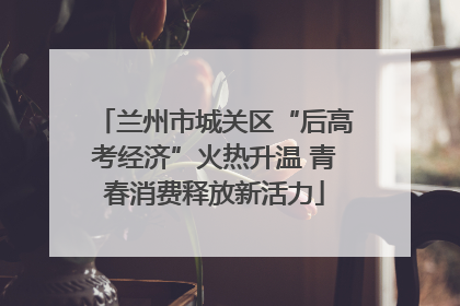 兰州市城关区“后高考经济”火热升温 青春消费释放新活力