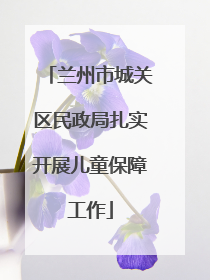 兰州市城关区民政局扎实开展儿童保障工作