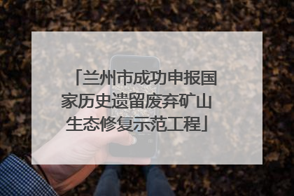 兰州市成功申报国家历史遗留废弃矿山生态修复示范工程
