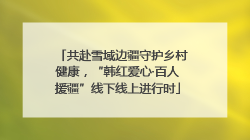共赴雪域边疆守护乡村健康，“韩红爱心·百人援疆”线下线上进行时