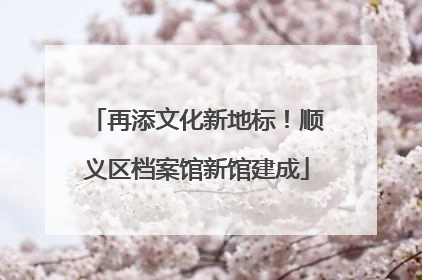 再添文化新地标！顺义区档案馆新馆建成