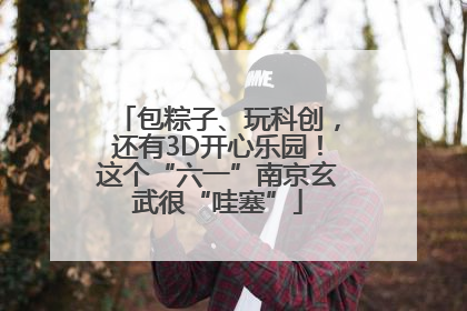 包粽子、玩科创，还有3D开心乐园！这个“六一”南京玄武很“哇塞”