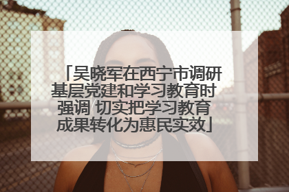 吴晓军在西宁市调研基层党建和学习教育时强调 切实把学习教育成果转化为惠民实效