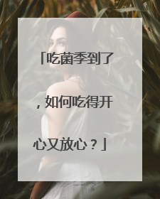 吃菌季到了，如何吃得开心又放心？