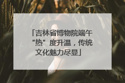 吉林省博物院端午“热”度升温，传统文化魅力尽显