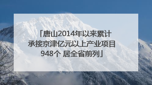 唐山2014年以来累计承接京津亿元以上产业项目948个 居全省前列