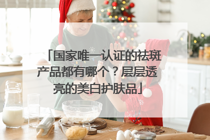 国家唯一认证的祛斑产品都有哪个？层层透亮的美白护肤品