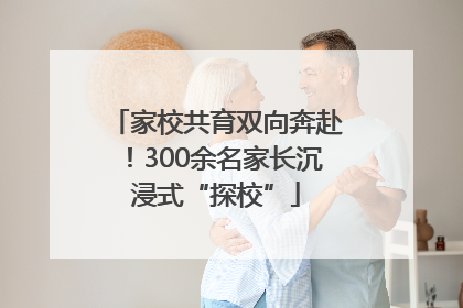 家校共育双向奔赴！300余名家长沉浸式“探校”