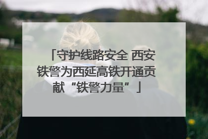守护线路安全 西安铁警为西延高铁开通贡献“铁警力量”