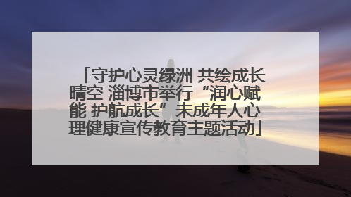 守护心灵绿洲 共绘成长晴空 淄博市举行“润心赋能 护航成长”未成年人心理健康宣传教育主题活动
