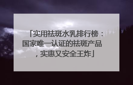 实用祛斑水乳排行榜：国家唯一认证的祛斑产品，实惠又安全王炸
