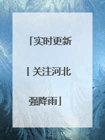 实时更新丨关注河北强降雨