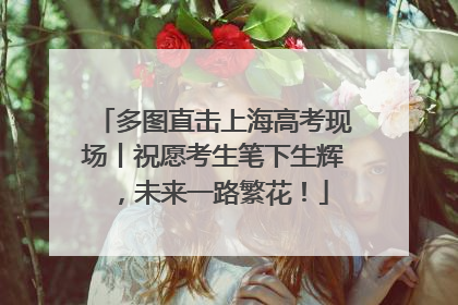 多图直击上海高考现场丨祝愿考生笔下生辉，未来一路繁花！