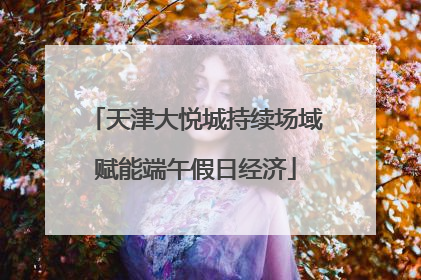 天津大悦城持续场域赋能端午假日经济