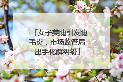 女子美睫引发睫毛炎，市场监管局出手化解纠纷