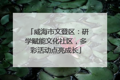 威海市文登区：研学赋能文化社区，多彩活动点亮成长