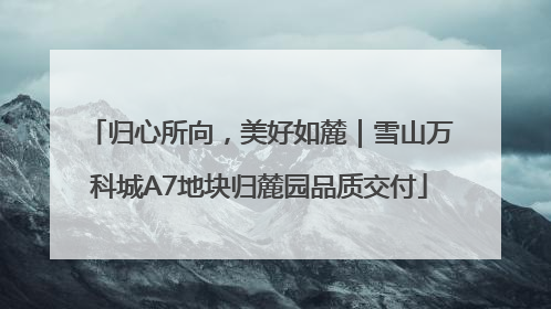 归心所向，美好如麓｜雪山万科城A7地块归麓园品质交付