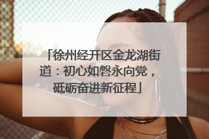 徐州经开区金龙湖街道：初心如磐永向党，砥砺奋进新征程