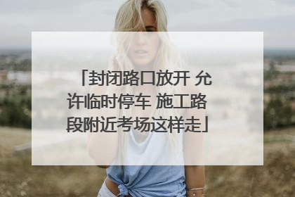 封闭路口放开 允许临时停车 施工路段附近考场这样走
