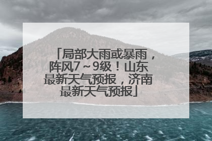 局部大雨或暴雨，阵风7～9级！山东最新天气预报，济南最新天气预报