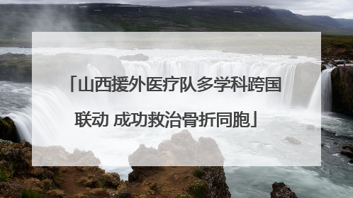 山西援外医疗队多学科跨国联动 成功救治骨折同胞