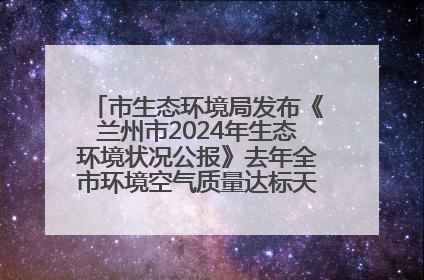 市生态环境局发布《兰州市2024年生态环境状况公报》去年全市环境空气质量达标天数301天