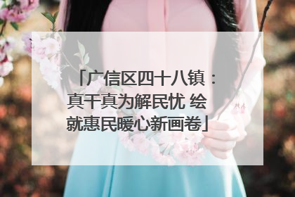广信区四十八镇：真干真为解民忧 绘就惠民暖心新画卷