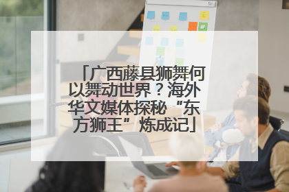 广西藤县狮舞何以舞动世界？海外华文媒体探秘“东方狮王”炼成记
