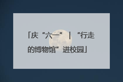 庆“六一”｜“行走的博物馆”进校园