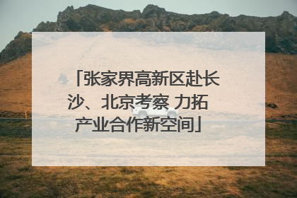 张家界高新区赴长沙、北京考察 力拓产业合作新空间