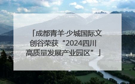 成都青羊·少城国际文创谷荣获“2024四川高质量发展产业园区”