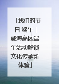 我们的节日·端午｜威海高区端午活动解锁文化传承新体验