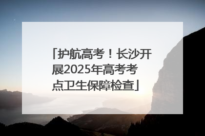 护航高考！长沙开展2025年高考考点卫生保障检查