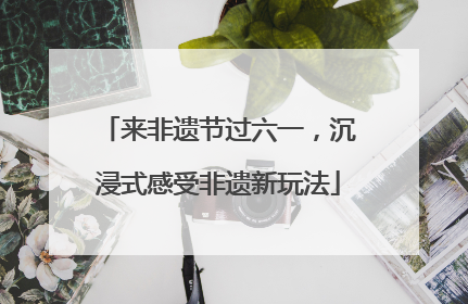 来非遗节过六一，沉浸式感受非遗新玩法