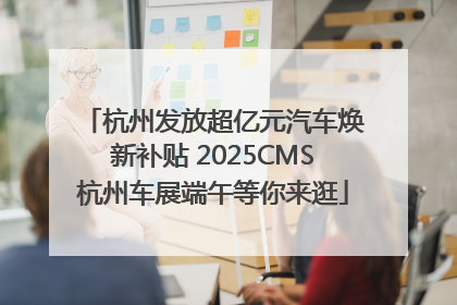 杭州发放超亿元汽车焕新补贴 2025CMS杭州车展端午等你来逛