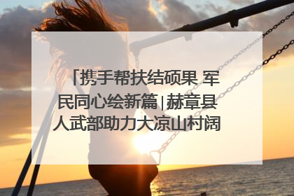 携手帮扶结硕果 军民同心绘新篇∣赫章县人武部助力大凉山村阔步乡村振兴路