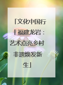 文化中国行丨福建龙岩：艺术点亮乡村 非遗焕发新生