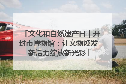 文化和自然遗产日｜开封市博物馆：让文物焕发新活力绽放新光彩