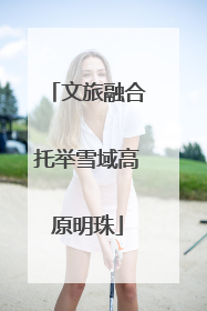 文旅融合托举雪域高原明珠
