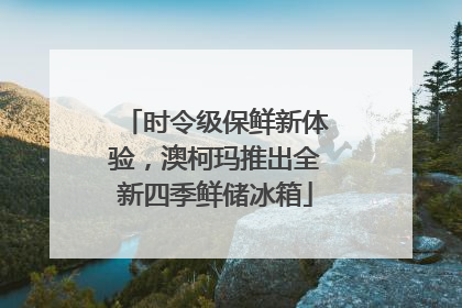 时令级保鲜新体验，澳柯玛推出全新四季鲜储冰箱