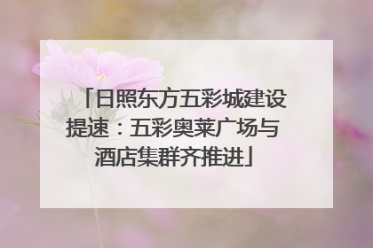 日照东方五彩城建设提速：五彩奥莱广场与酒店集群齐推进