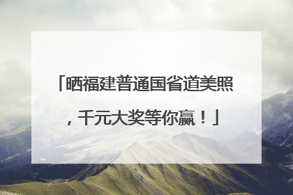 晒福建普通国省道美照，千元大奖等你赢！