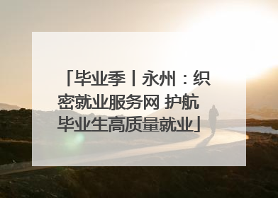 毕业季丨永州：织密就业服务网 护航毕业生高质量就业