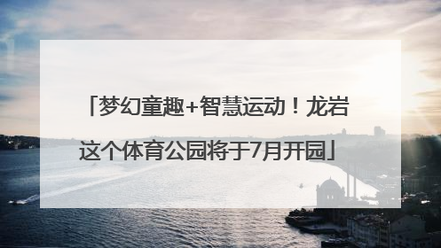 梦幻童趣+智慧运动！龙岩这个体育公园将于7月开园