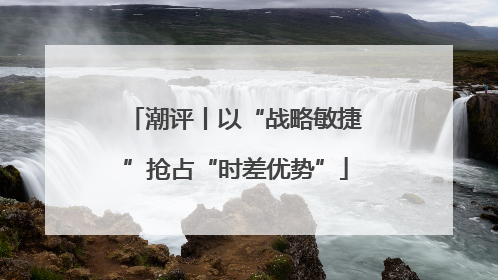 潮评丨以“战略敏捷”抢占“时差优势”