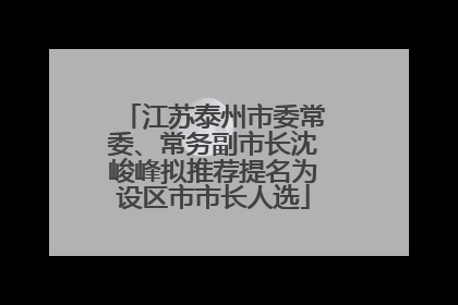 江苏泰州市委常委、常务副市长沈峻峰拟推荐提名为设区市市长人选