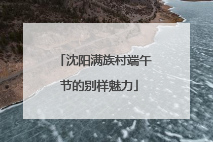 沈阳满族村端午节的别样魅力